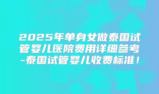 2025年单身女做泰国试管婴儿医院费用详细参考-泰国试管婴儿收费标准！