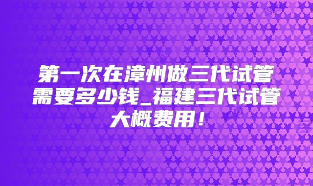 第一次在漳州做三代试管需要多少钱_福建三代试管大概费用!