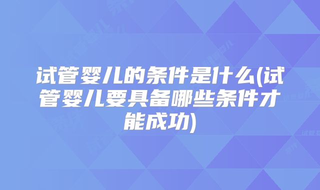 试管婴儿的条件是什么(试管婴儿要具备哪些条件才能成功)
