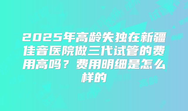 2025年高龄失独在新疆佳音医院做三代试管的费用高吗？费用明细是怎么样的