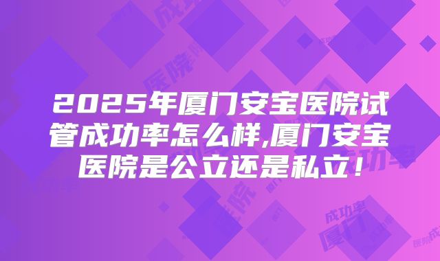 2025年厦门安宝医院试管成功率怎么样,厦门安宝医院是公立还是私立!