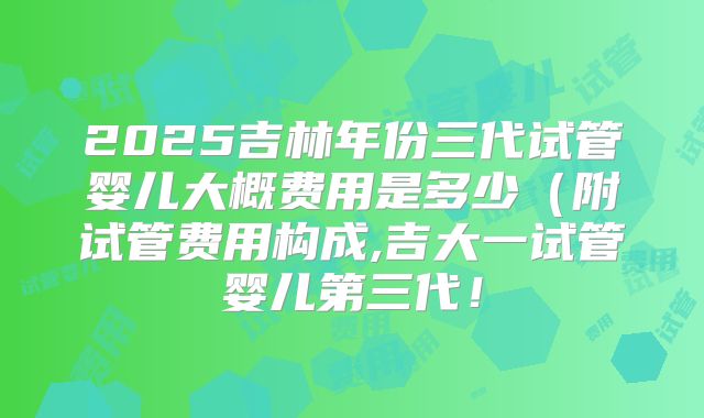 2025吉林年份三代试管婴儿大概费用是多少（附试管费用构成,吉大一试管婴儿第三代！
