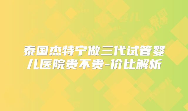 泰国杰特宁做三代试管婴儿医院贵不贵-价比解析