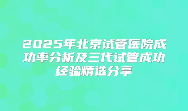 2025年北京试管医院成功率分析及三代试管成功经验精选分享