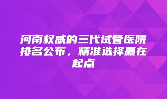 河南权威的三代试管医院排名公布，精准选择赢在起点