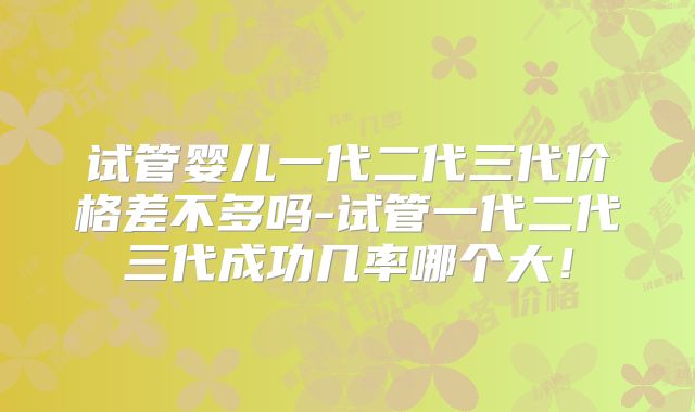 试管婴儿一代二代三代价格差不多吗-试管一代二代三代成功几率哪个大！
