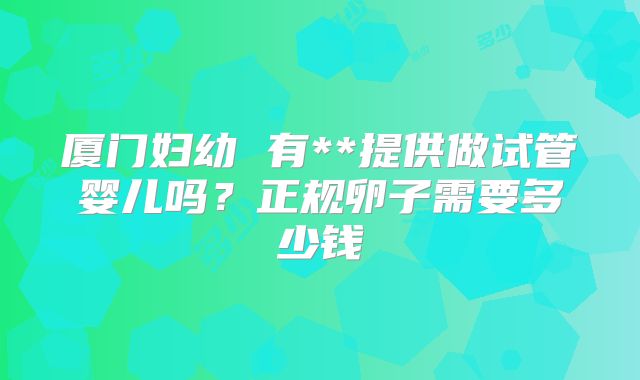 厦门妇幼 有**提供做试管婴儿吗?正规卵子需要多少钱