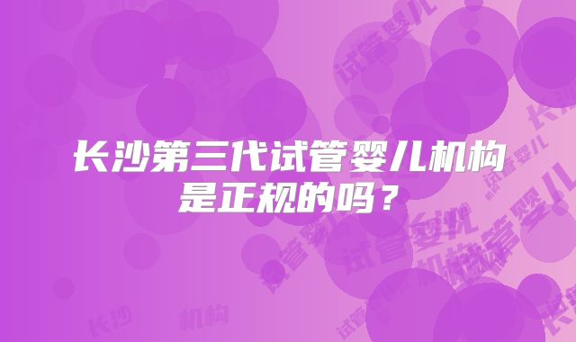 长沙第三代试管婴儿机构是正规的吗?