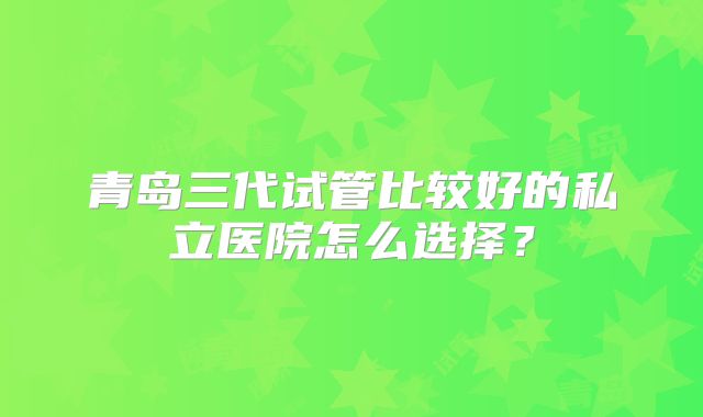 青岛三代试管比较好的私立医院怎么选择？