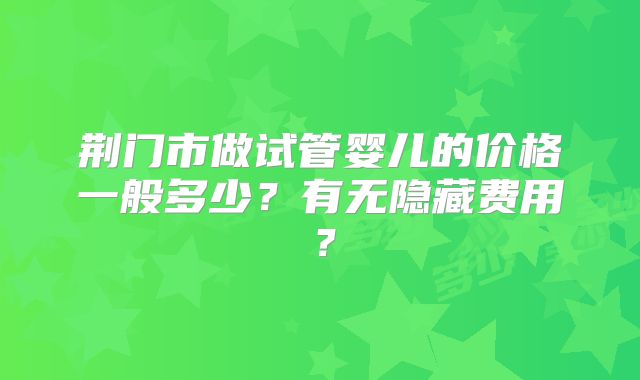 荆门市做试管婴儿的价格一般多少？有无隐藏费用？