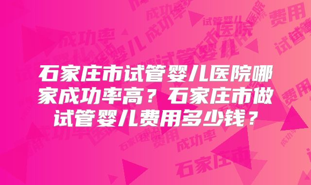 石家庄市试管婴儿医院哪家成功率高?石家庄市做试管婴儿费用多少钱?