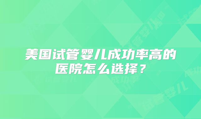 美国试管婴儿成功率高的医院怎么选择?