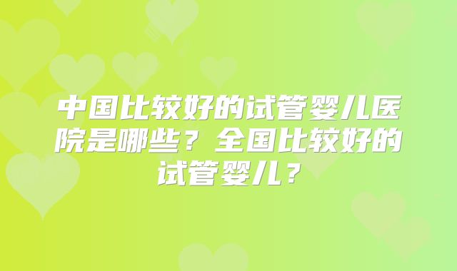 中国比较好的试管婴儿医院是哪些？全国比较好的试管婴儿？