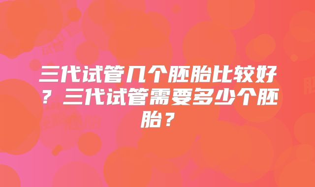 三代试管几个胚胎比较好？三代试管需要多少个胚胎？