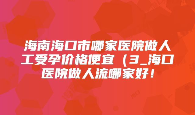 海南海口市哪家医院做人工受孕价格便宜（3_海口医院做人流哪家好！