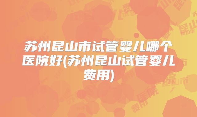 苏州昆山市试管婴儿哪个医院好(苏州昆山试管婴儿费用)