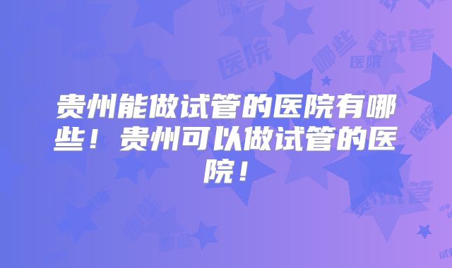 贵州能做试管的医院有哪些！贵州可以做试管的医院！