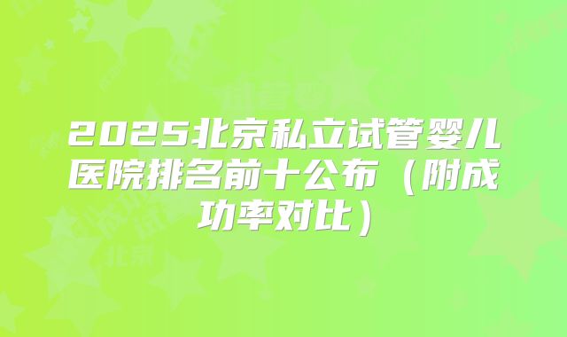 2025北京私立试管婴儿医院排名前十公布（附成功率对比）