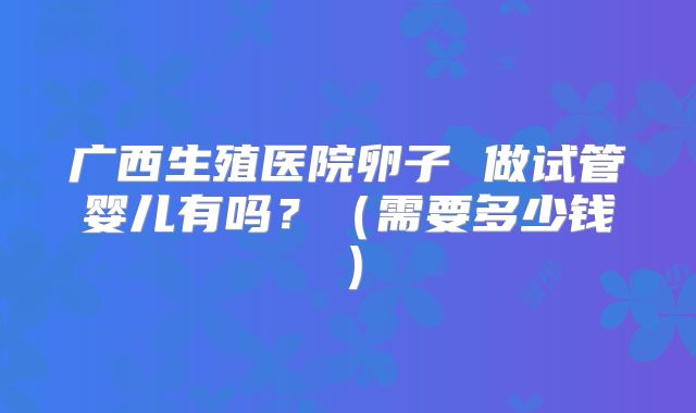 广西生殖医院卵子 做试管婴儿有吗？（需要多少钱）