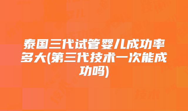 泰国三代试管婴儿成功率多大(第三代技术一次能成功吗)