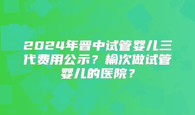 2024年晋中试管婴儿三代费用公示？榆次做试管婴儿的医院？