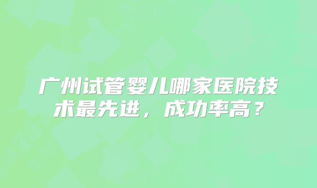 广州试管婴儿哪家医院技术最先进，成功率高？