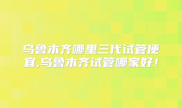 乌鲁木齐哪里三代试管便宜,乌鲁木齐试管哪家好！