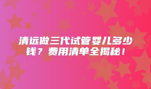 清远做三代试管婴儿多少钱？费用清单全揭秘！