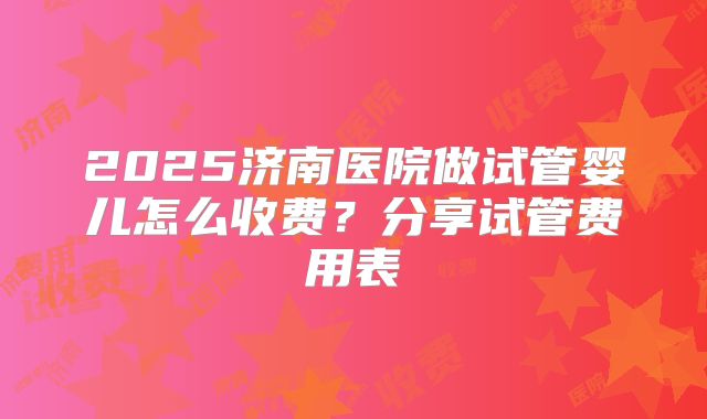 2025济南医院做试管婴儿怎么收费？分享试管费用表