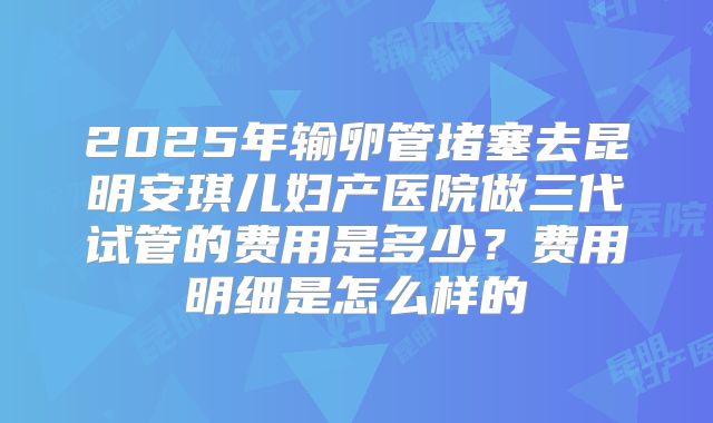 2025年输卵管堵塞去昆明安琪儿妇产医院做三代试管的费用是多少?费用明细是怎么样的