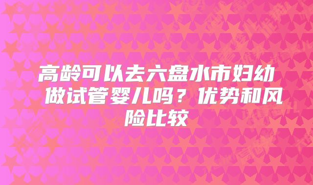 高龄可以去六盘水市妇幼 做试管婴儿吗?优势和风险比较