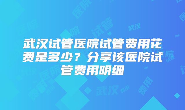 武汉试管医院试管费用花费是多少？分享该医院试管费用明细