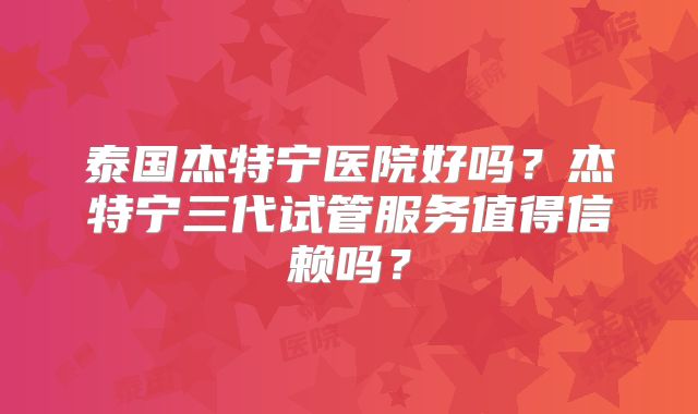 泰国杰特宁医院好吗？杰特宁三代试管服务值得信赖吗？