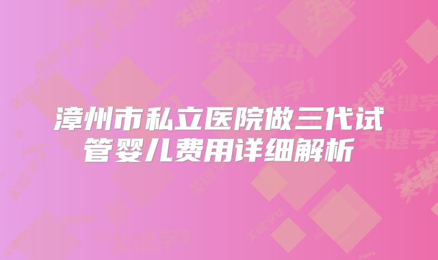 漳州市私立医院做三代试管婴儿费用详细解析
