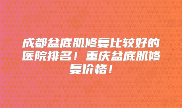 成都盆底肌修复比较好的医院排名!重庆盆底肌修复价格!