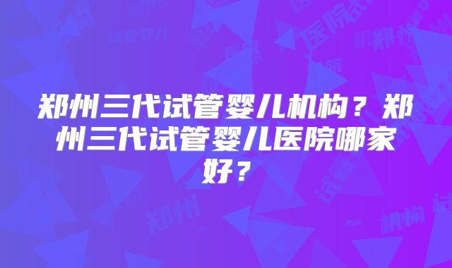郑州三代试管婴儿机构？郑州三代试管婴儿医院哪家好？