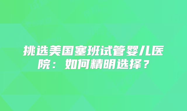 挑选美国塞班试管婴儿医院:如何精明选择?