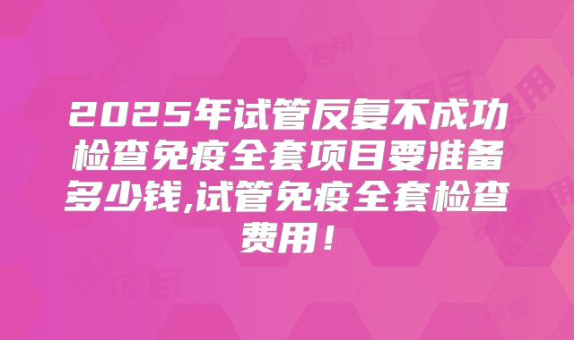 2025年试管反复不成功检查免疫全套项目要准备多少钱,试管免疫全套检查费用！