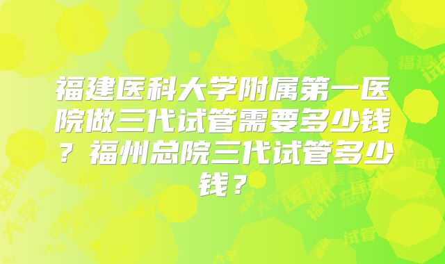 福建医科大学附属第一医院做三代试管需要多少钱?福州总院三代试管多少钱?
