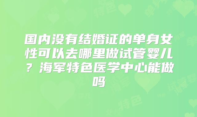 国内没有结婚证的单身女性可以去哪里做试管婴儿？海军特色医学中心能做吗