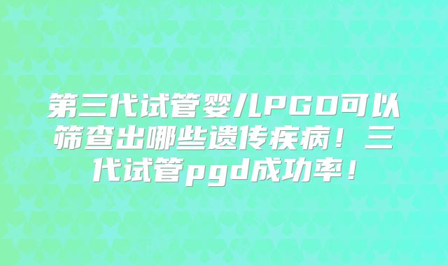 第三代试管婴儿PGD可以筛查出哪些遗传疾病！三代试管pgd成功率！
