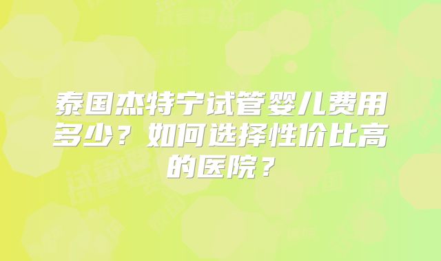 泰国杰特宁试管婴儿费用多少？如何选择性价比高的医院？