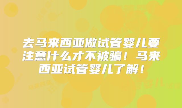 去马来西亚做试管婴儿要注意什么才不被骗！马来西亚试管婴儿了解！