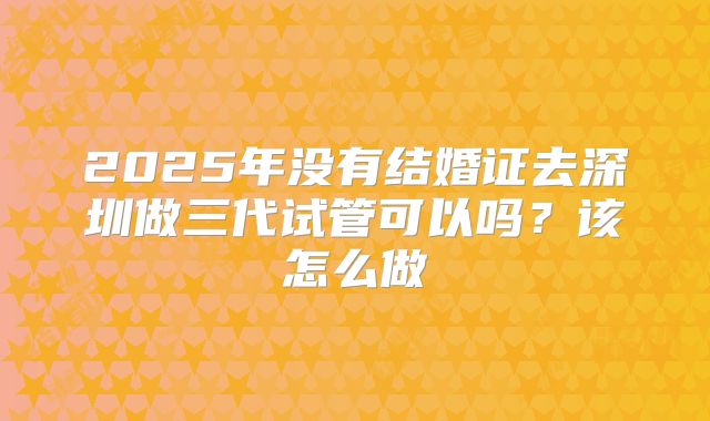 2025年没有结婚证去深圳做三代试管可以吗？该怎么做