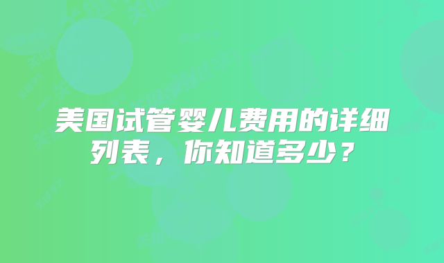 美国试管婴儿费用的详细列表，你知道多少？