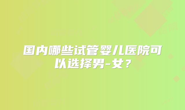 国内哪些试管婴儿医院可以选择男-女？