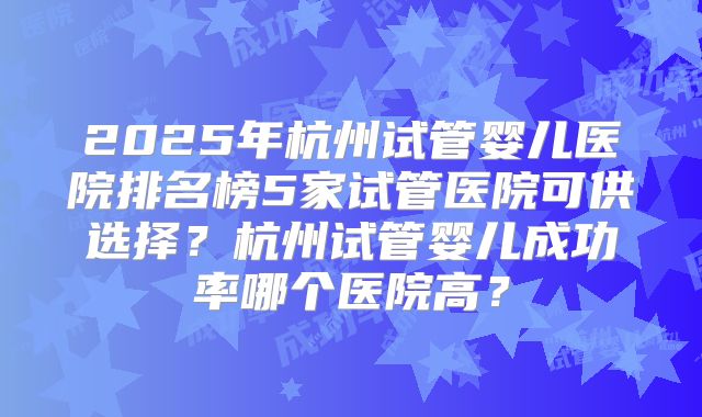 2025年杭州试管婴儿医院排名榜5家试管医院可供选择？杭州试管婴儿成功率哪个医院高？