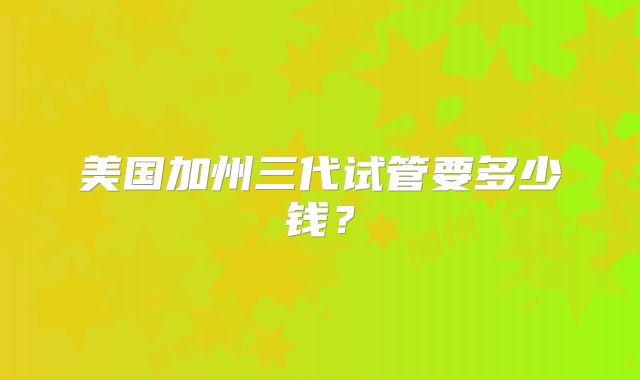 美国加州三代试管要多少钱？