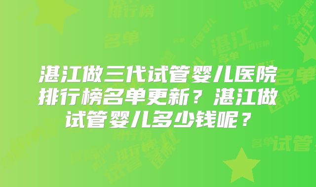 湛江做三代试管婴儿医院排行榜名单更新？湛江做试管婴儿多少钱呢？