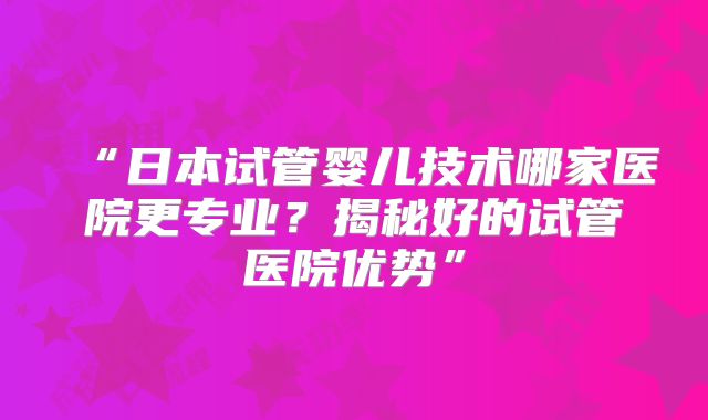 “日本试管婴儿技术哪家医院更专业？揭秘好的试管医院优势”